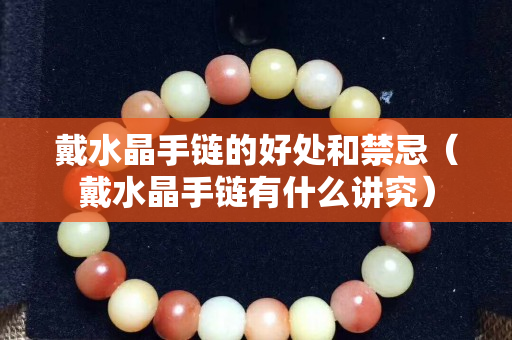 戴水晶手链的好处和禁忌（戴水晶手链有什么讲究）