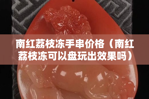 南红荔枝冻手串价格（南红荔枝冻可以盘玩出效果吗）