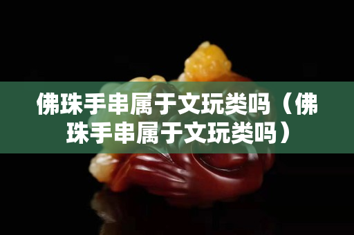 佛珠手串属于文玩类吗（佛珠手串属于文玩类吗）
