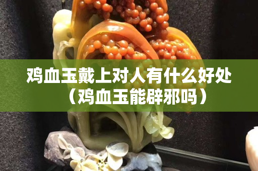 鸡血玉戴上对人有什么好处（鸡血玉能辟邪吗）