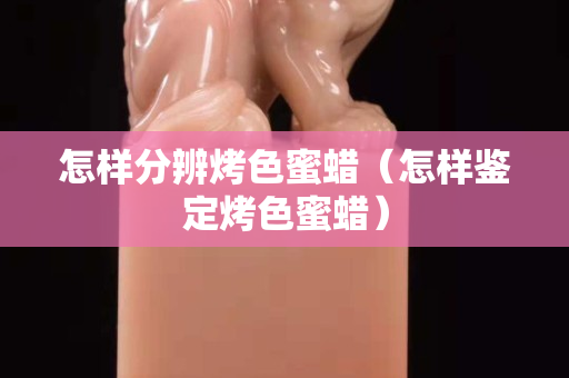 怎样分辨烤色蜜蜡（怎样鉴定烤色蜜蜡）