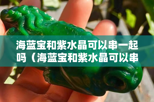 海蓝宝和紫水晶可以串一起吗（海蓝宝和紫水晶可以串一起吗视频）