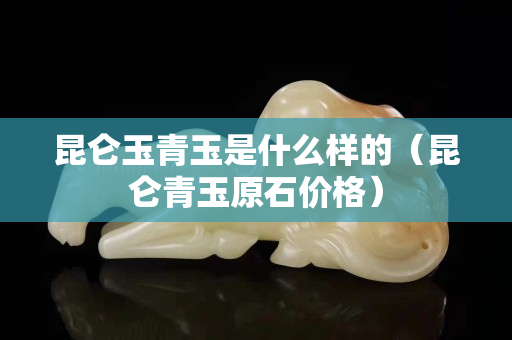 昆仑玉青玉是什么样的（昆仑青玉原石价格）
