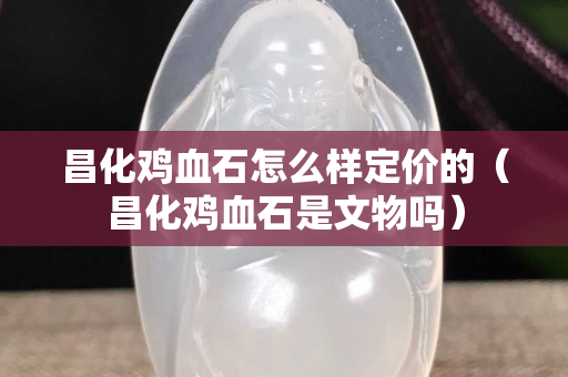 昌化鸡血石怎么样定价的（昌化鸡血石是文物吗）