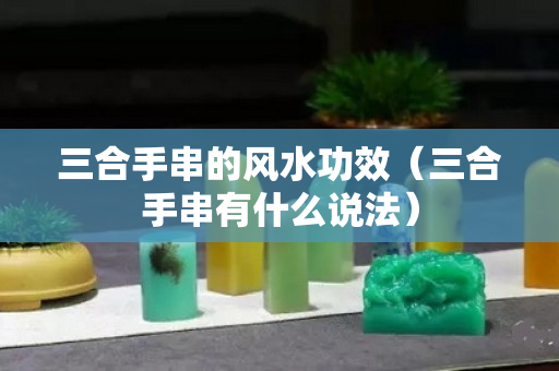 三合手串的风水功效（三合手串有什么说法）