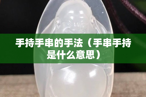 手持手串的手法（手串手持是什么意思）