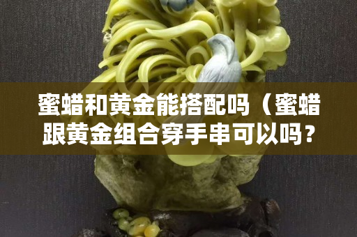 蜜蜡和黄金能搭配吗（蜜蜡跟黄金组合穿手串可以吗？）