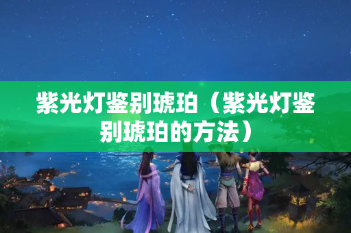 紫光灯鉴别琥珀（紫光灯鉴别琥珀的方法）