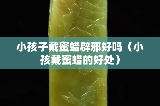 小孩子戴蜜蜡辟邪好吗（小孩戴蜜蜡的好处）