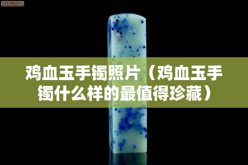 鸡血玉手镯照片（鸡血玉手镯什么样的最值得珍藏）