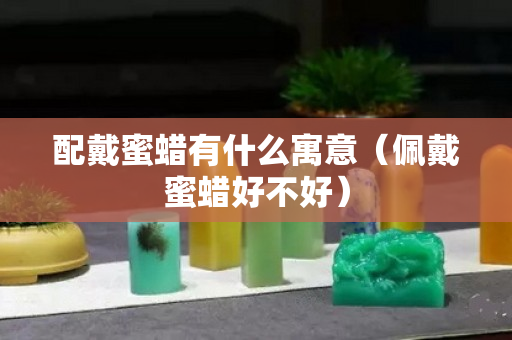 配戴蜜蜡有什么寓意（佩戴蜜蜡好不好）