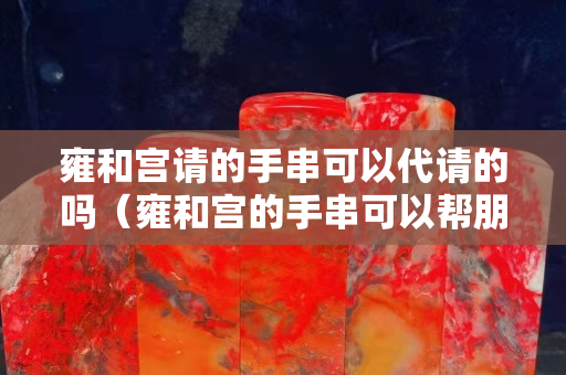 雍和宫请的手串可以代请的吗（雍和宫的手串可以帮朋友买吗）