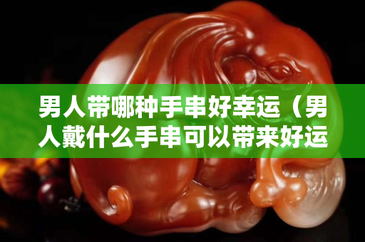 男人带哪种手串好幸运（男人戴什么手串可以带来好运）