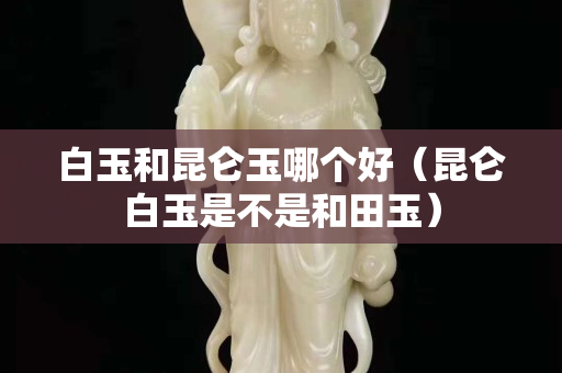 白玉和昆仑玉哪个好（昆仑白玉是不是和田玉）