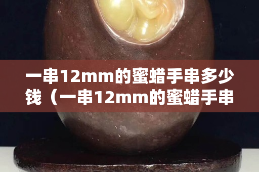 一串12mm的蜜蜡手串多少钱（一串12mm的蜜蜡手串多少钱）