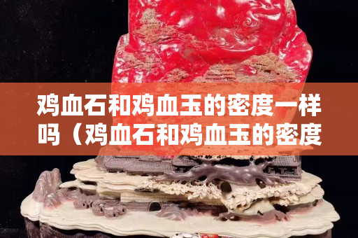 鸡血石和鸡血玉的密度一样吗（鸡血石和鸡血玉的密度一样吗为什么）