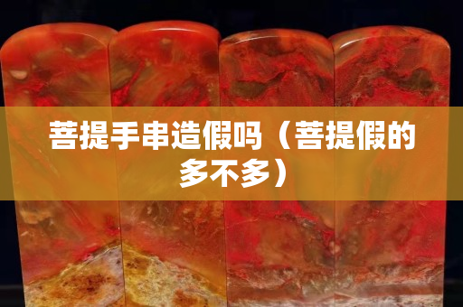 菩提手串造假吗（菩提假的多不多）