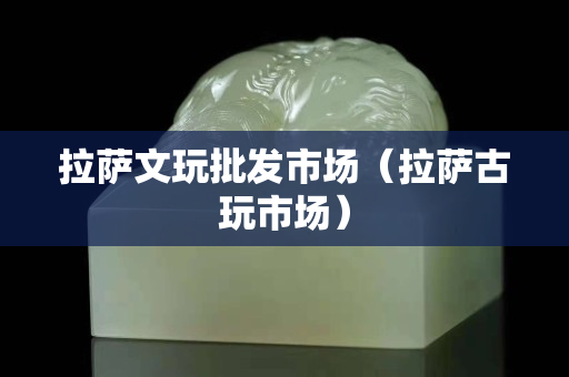 拉萨文玩批发市场（拉萨古玩市场）