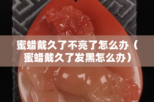 蜜蜡戴久了不亮了怎么办（蜜蜡戴久了发黑怎么办）