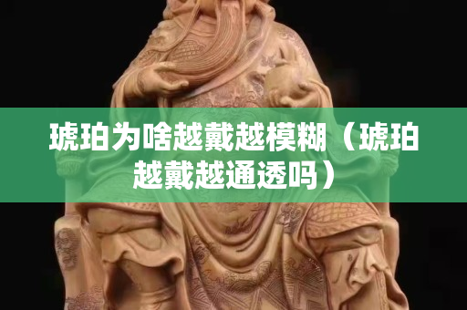 琥珀为啥越戴越模糊（琥珀越戴越通透吗）