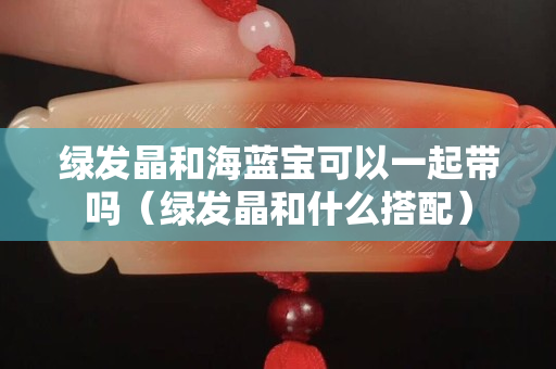 绿发晶和海蓝宝可以一起带吗（绿发晶和什么搭配）