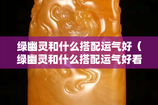 绿幽灵和什么搭配运气好（绿幽灵和什么搭配运气好看）
