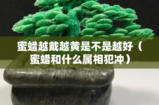 蜜蜡越戴越黄是不是越好（蜜蜡和什么属相犯冲）