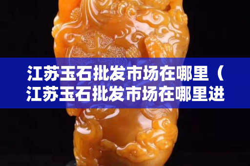 江苏玉石批发市场在哪里（江苏玉石批发市场在哪里进货）