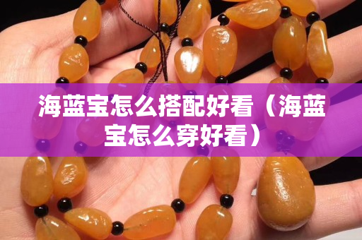 海蓝宝怎么搭配好看（海蓝宝怎么穿好看）