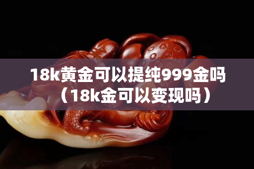18k黄金可以提纯999金吗（18k金可以变现吗）