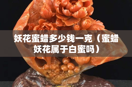 妖花蜜蜡多少钱一克（蜜蜡妖花属于白蜜吗）