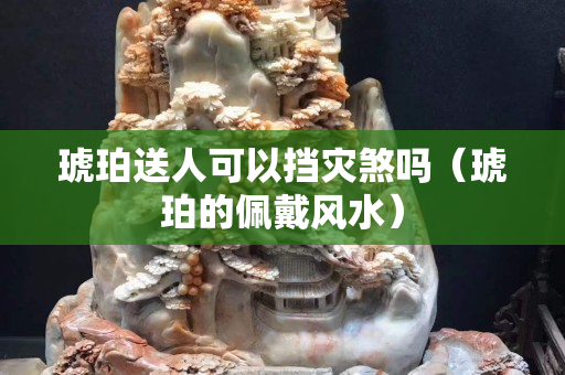 琥珀送人可以挡灾煞吗（琥珀的佩戴风水）
