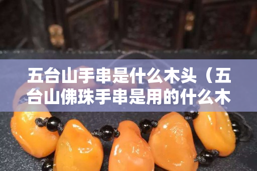 五台山手串是什么木头（五台山佛珠手串是用的什么木头）
