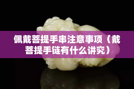 佩戴菩提手串注意事项（戴菩提手链有什么讲究）