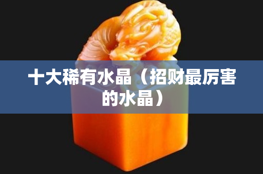 十大稀有水晶（招财最厉害的水晶）