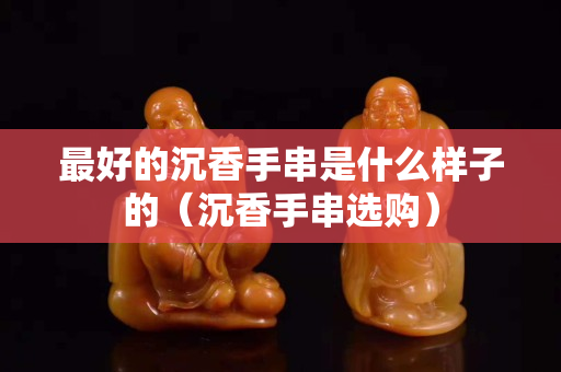 最好的沉香手串是什么样子的（沉香手串选购）