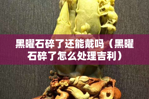 黑曜石碎了还能戴吗（黑曜石碎了怎么处理吉利）