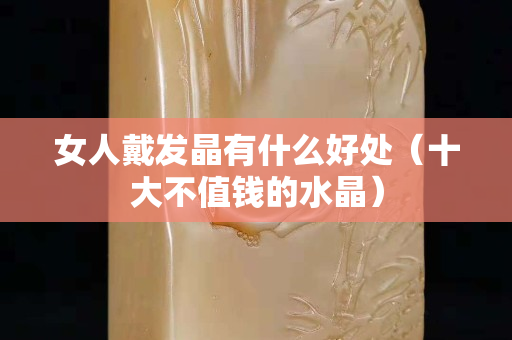 女人戴发晶有什么好处（十大不值钱的水晶）