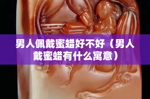 男人佩戴蜜蜡好不好（男人戴蜜蜡有什么寓意）