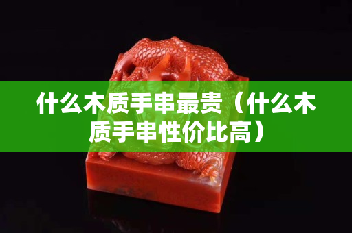 什么木质手串最贵（什么木质手串性价比高）
