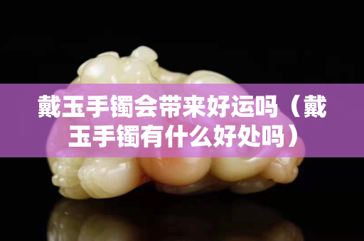 戴玉手镯会带来好运吗（戴玉手镯有什么好处吗）