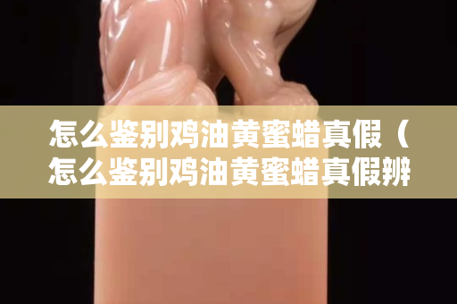 怎么鉴别鸡油黄蜜蜡真假（怎么鉴别鸡油黄蜜蜡真假辨别）