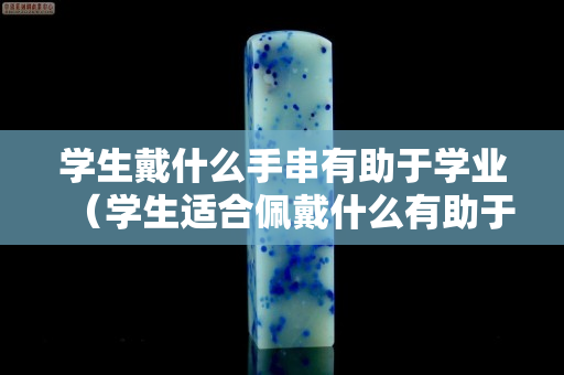 学生戴什么手串有助于学业（学生适合佩戴什么有助于学业）