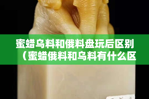 蜜蜡乌料和俄料盘玩后区别（蜜蜡俄料和乌料有什么区别）