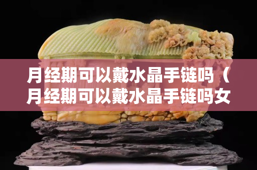 月经期可以戴水晶手链吗（月经期可以戴水晶手链吗女生）