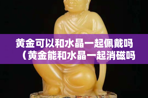 黄金可以和水晶一起佩戴吗（黄金能和水晶一起消磁吗）
