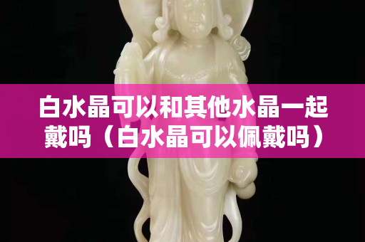 白水晶可以和其他水晶一起戴吗（白水晶可以佩戴吗）