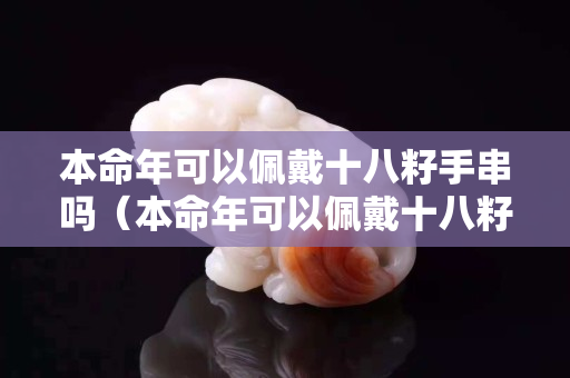本命年可以佩戴十八籽手串吗（本命年可以佩戴十八籽手串吗女生）
