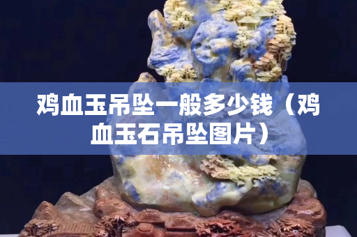 鸡血玉吊坠一般多少钱（鸡血玉石吊坠图片）