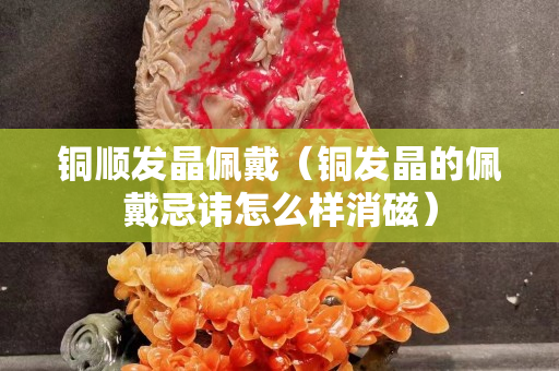 铜顺发晶佩戴（铜发晶的佩戴忌讳怎么样消磁）